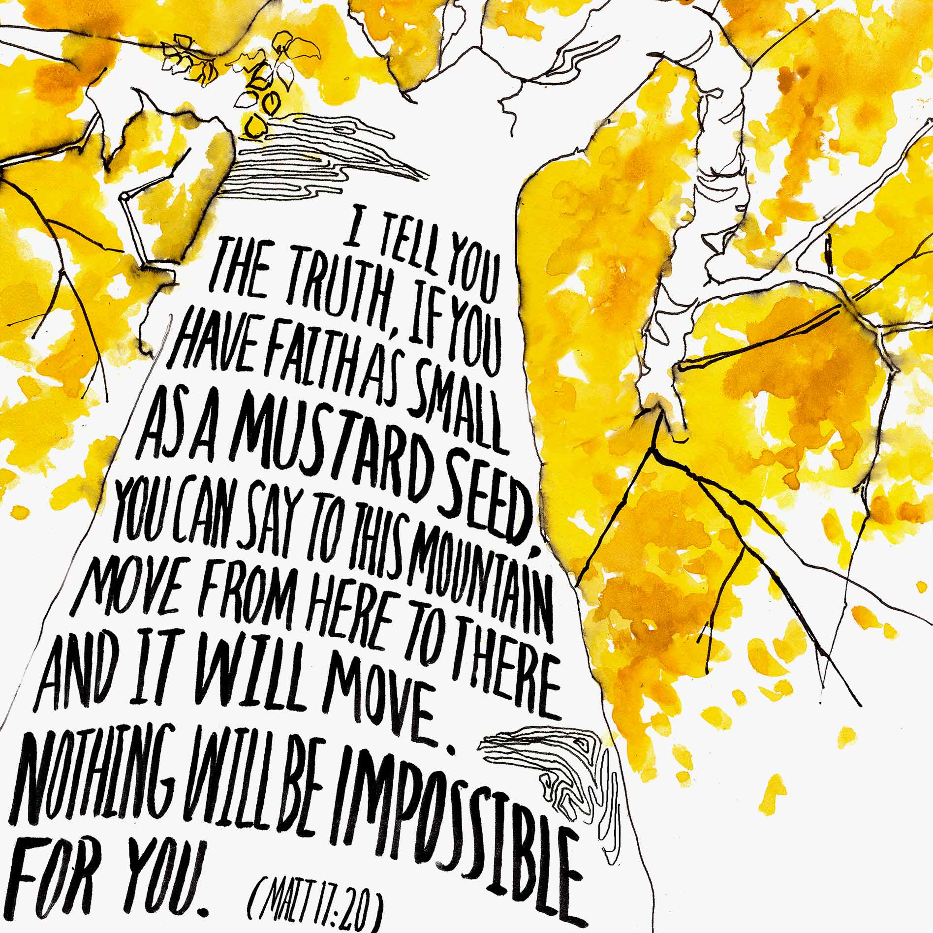 Scripture Artwork of "I tell you the truth, if you have faith as small as a mustard seed, you can say to this mountain 'Move from here to there,' and it will move. Nothing will be impossible for you." - Matthew 17:20
